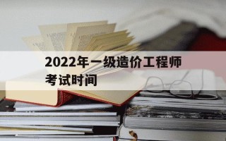 2022年一级造价工程师考试时间-2021年一级造价工程师报考和考试时间