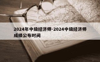 2024年中级经济师-2024中级经济师成绩公布时间