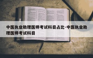 中医执业助理医师考试科目占比-中医执业助理医师考试科目