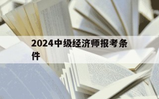 2024中级经济师报考条件-20年中级经济师报名时间