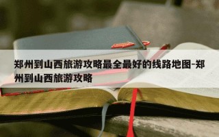 郑州到山西旅游攻略最全最好的线路地图-郑州到山西旅游攻略