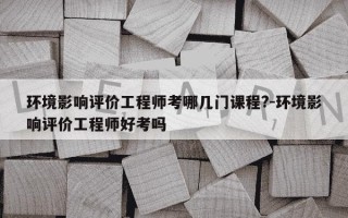 环境影响评价工程师考哪几门课程?-环境影响评价工程师好考吗
