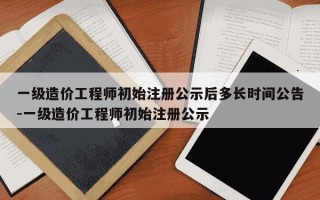 一级造价工程师初始注册公示后多长时间公告-一级造价工程师初始注册公示