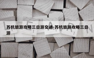 苏杭旅游攻略三日游交通-苏杭旅游攻略三日游