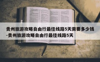 贵州旅游攻略自由行最佳线路5天需要多少钱-贵州旅游攻略自由行最佳线路5天