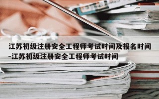 江苏初级注册安全工程师考试时间及报名时间-江苏初级注册安全工程师考试时间