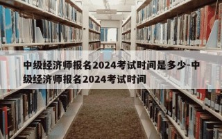 中级经济师报名2024考试时间是多少-中级经济师报名2024考试时间