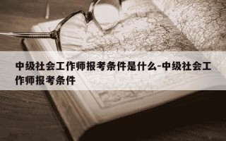 中级社会工作师报考条件是什么-中级社会工作师报考条件