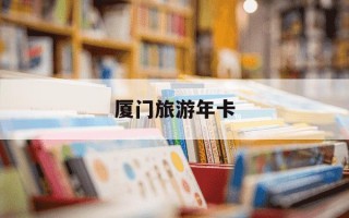 厦门旅游年卡-厦门旅游年卡包括哪些景点