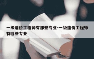 一级造价工程师有那些专业-一级造价工程师有哪些专业