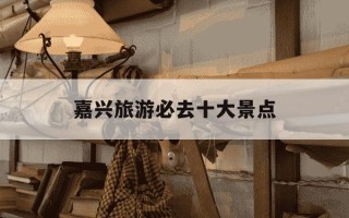 嘉兴旅游必去十大景点-嘉兴旅游必去十大景点免费