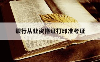 银行从业资格证打印准考证-2021年银行从业资格证准考证打印