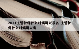2021主管护师什么时候可以报名-主管护师什么时候可以考
