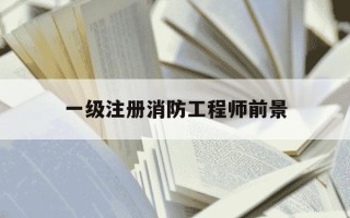 一级注册消防工程师前景-一级注册消防工程师前景最新消息