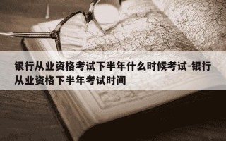银行从业资格考试下半年什么时候考试-银行从业资格下半年考试时间