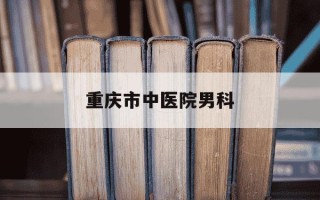 重庆市中医院男科-重庆哪家医院看中医妇科最好