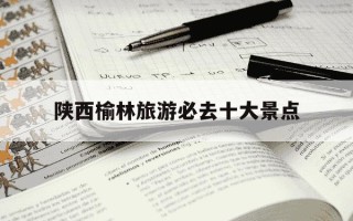 陕西榆林旅游必去十大景点-陕西必去的旅游景点