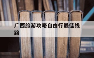 广西旅游攻略自由行最佳线路-广西桂林自驾游最佳线路推荐