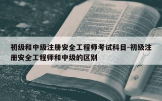 初级和中级注册安全工程师考试科目-初级注册安全工程师和中级的区别