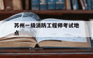 苏州一级消防工程师考试地点-苏州一级注册消防工程师培训机构