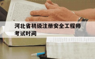 河北省初级注册安全工程师考试时间-河北省初级注册安全工程师考试政策
