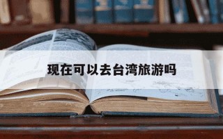 现在可以去台湾旅游吗-现在可以去台湾旅游吗?怎么办手续?