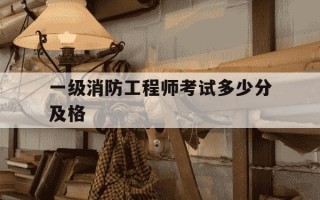 一级消防工程师考试多少分及格-一级消防工程师满分多少,及格多少分