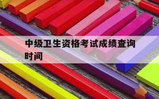 中级卫生资格考试成绩查询时间-卫生中级考试什么时候能查成绩