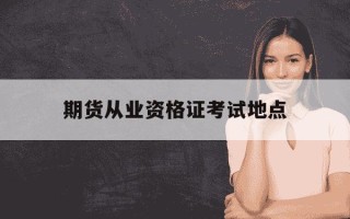 期货从业资格证考试地点-期货从业资格证考试地点有哪些