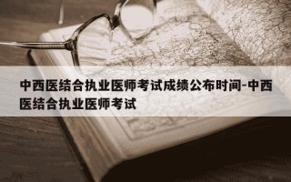 中西医结合执业医师考试成绩公布时间-中西医结合执业医师考试