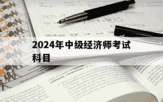 2024年中级经济师考试科目-2031年中级经济师考试报名时间
