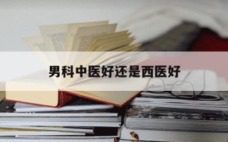 男科中医好还是西医好-看男科中医和西医哪个好