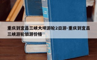 重庆到宜昌三峡大坝游轮2日游-重庆到宜昌三峡游轮旅游价格