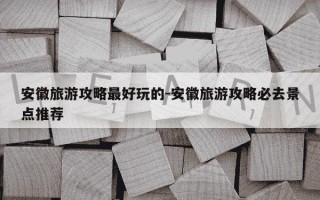 安徽旅游攻略最好玩的-安徽旅游攻略必去景点推荐