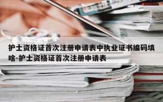 护士资格证首次注册申请表中执业证书编码填啥-护士资格证首次注册申请表
