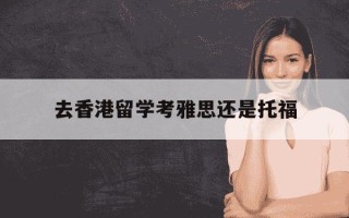 去香港留学考雅思还是托福-去香港读研考雅思还是托福