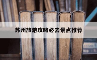 苏州旅游攻略必去景点推荐-苏州旅游必去十大景点推荐