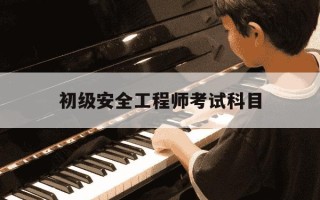 初级安全工程师考试科目-初级安全工程师考试科目及答案