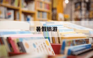 暑假旅游-暑假旅游景点推荐适合带孩子