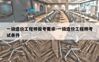 一级造价工程师报考要求-一级造价工程师考试条件