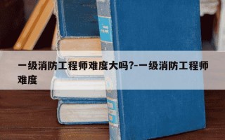 一级消防工程师难度大吗?-一级消防工程师难度