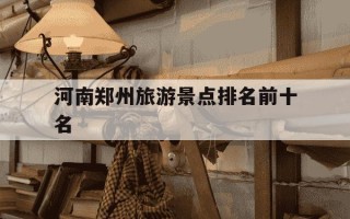 河南郑州旅游景点排名前十名-郑州最出名三个景点