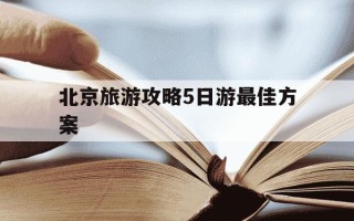 北京旅游攻略5日游最佳方案-北京旅游攻略5日游最佳方案春节