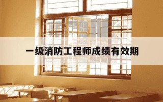 一级消防工程师成绩有效期-一级消防工程师考试成绩合格能拿证吗?