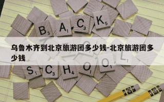 乌鲁木齐到北京旅游团多少钱-北京旅游团多少钱
