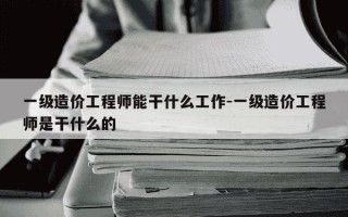 一级造价工程师能干什么工作-一级造价工程师是干什么的