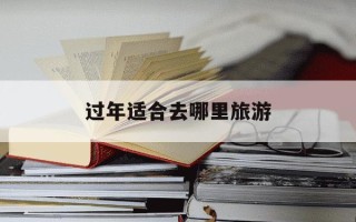 过年适合去哪里旅游-过年适合去哪里旅游 中国