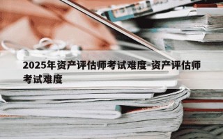 2025年资产评估师考试难度-资产评估师考试难度