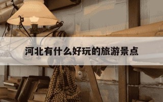 河北有什么好玩的旅游景点-河北有什么好玩的旅游景点?适合带老人小孩的去处推荐