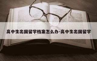 高中生出国留学档案怎么办-高中生出国留学